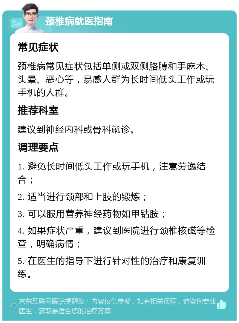 颈椎病就医指南 常见症状 颈椎病常见症状包括单侧或双侧胳膊和手麻木、头晕、恶心等，易感人群为长时间低头工作或玩手机的人群。 推荐科室 建议到神经内科或骨科就诊。 调理要点 1. 避免长时间低头工作或玩手机，注意劳逸结合； 2. 适当进行颈部和上肢的锻炼； 3. 可以服用营养神经药物如甲钴胺； 4. 如果症状严重，建议到医院进行颈椎核磁等检查，明确病情； 5. 在医生的指导下进行针对性的治疗和康复训练。