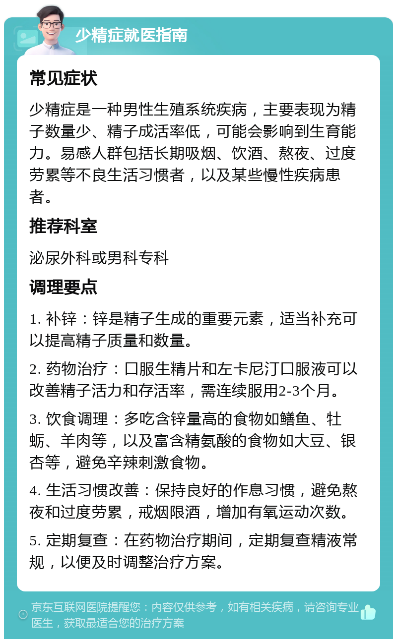 少精症就医指南 常见症状 少精症是一种男性生殖系统疾病，主要表现为精子数量少、精子成活率低，可能会影响到生育能力。易感人群包括长期吸烟、饮酒、熬夜、过度劳累等不良生活习惯者，以及某些慢性疾病患者。 推荐科室 泌尿外科或男科专科 调理要点 1. 补锌：锌是精子生成的重要元素，适当补充可以提高精子质量和数量。 2. 药物治疗：口服生精片和左卡尼汀口服液可以改善精子活力和存活率，需连续服用2-3个月。 3. 饮食调理：多吃含锌量高的食物如鳝鱼、牡蛎、羊肉等，以及富含精氨酸的食物如大豆、银杏等，避免辛辣刺激食物。 4. 生活习惯改善：保持良好的作息习惯，避免熬夜和过度劳累，戒烟限酒，增加有氧运动次数。 5. 定期复查：在药物治疗期间，定期复查精液常规，以便及时调整治疗方案。