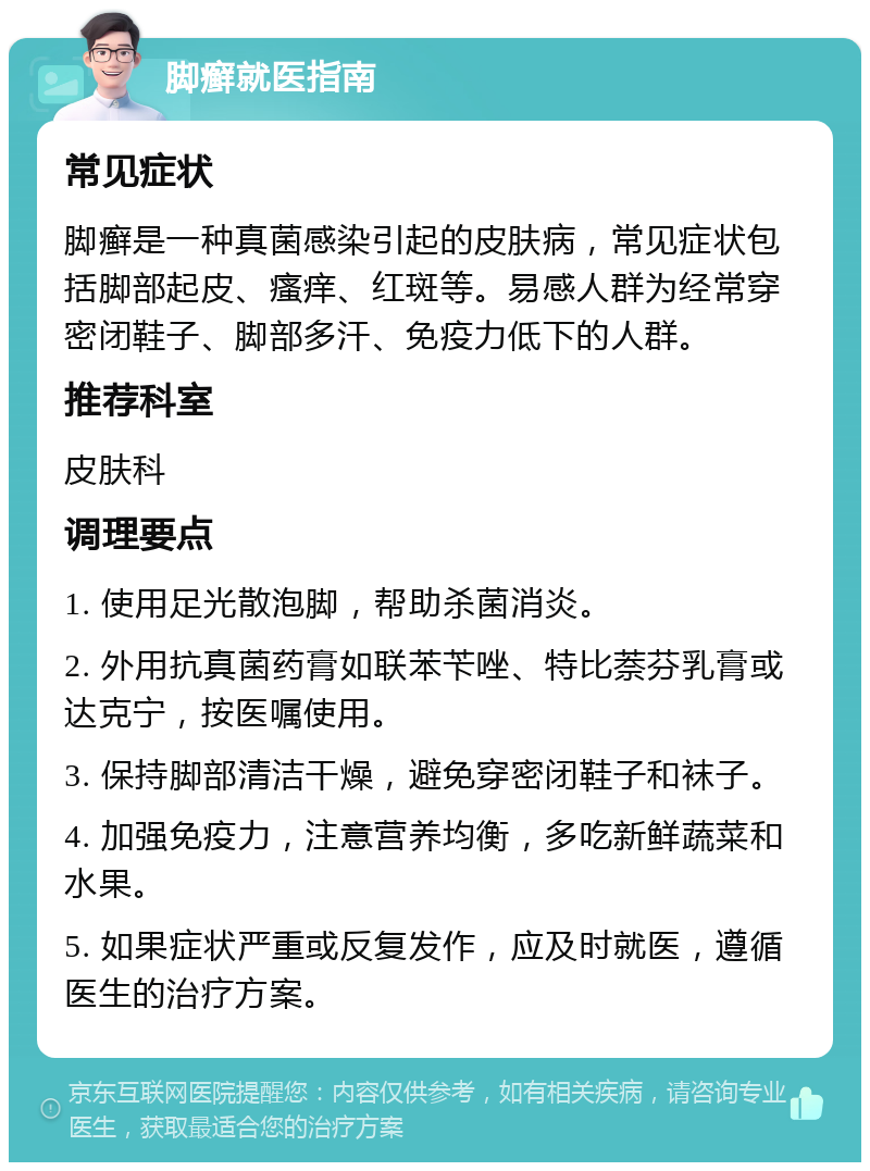 脚癣就医指南 常见症状 脚癣是一种真菌感染引起的皮肤病，常见症状包括脚部起皮、瘙痒、红斑等。易感人群为经常穿密闭鞋子、脚部多汗、免疫力低下的人群。 推荐科室 皮肤科 调理要点 1. 使用足光散泡脚，帮助杀菌消炎。 2. 外用抗真菌药膏如联苯苄唑、特比萘芬乳膏或达克宁，按医嘱使用。 3. 保持脚部清洁干燥，避免穿密闭鞋子和袜子。 4. 加强免疫力，注意营养均衡，多吃新鲜蔬菜和水果。 5. 如果症状严重或反复发作，应及时就医，遵循医生的治疗方案。