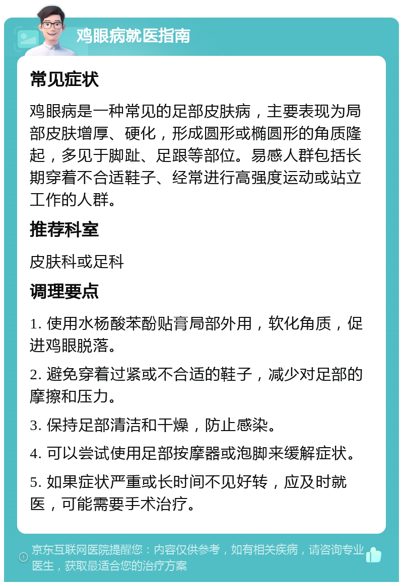 鸡眼病就医指南 常见症状 鸡眼病是一种常见的足部皮肤病，主要表现为局部皮肤增厚、硬化，形成圆形或椭圆形的角质隆起，多见于脚趾、足跟等部位。易感人群包括长期穿着不合适鞋子、经常进行高强度运动或站立工作的人群。 推荐科室 皮肤科或足科 调理要点 1. 使用水杨酸苯酚贴膏局部外用，软化角质，促进鸡眼脱落。 2. 避免穿着过紧或不合适的鞋子，减少对足部的摩擦和压力。 3. 保持足部清洁和干燥，防止感染。 4. 可以尝试使用足部按摩器或泡脚来缓解症状。 5. 如果症状严重或长时间不见好转，应及时就医，可能需要手术治疗。