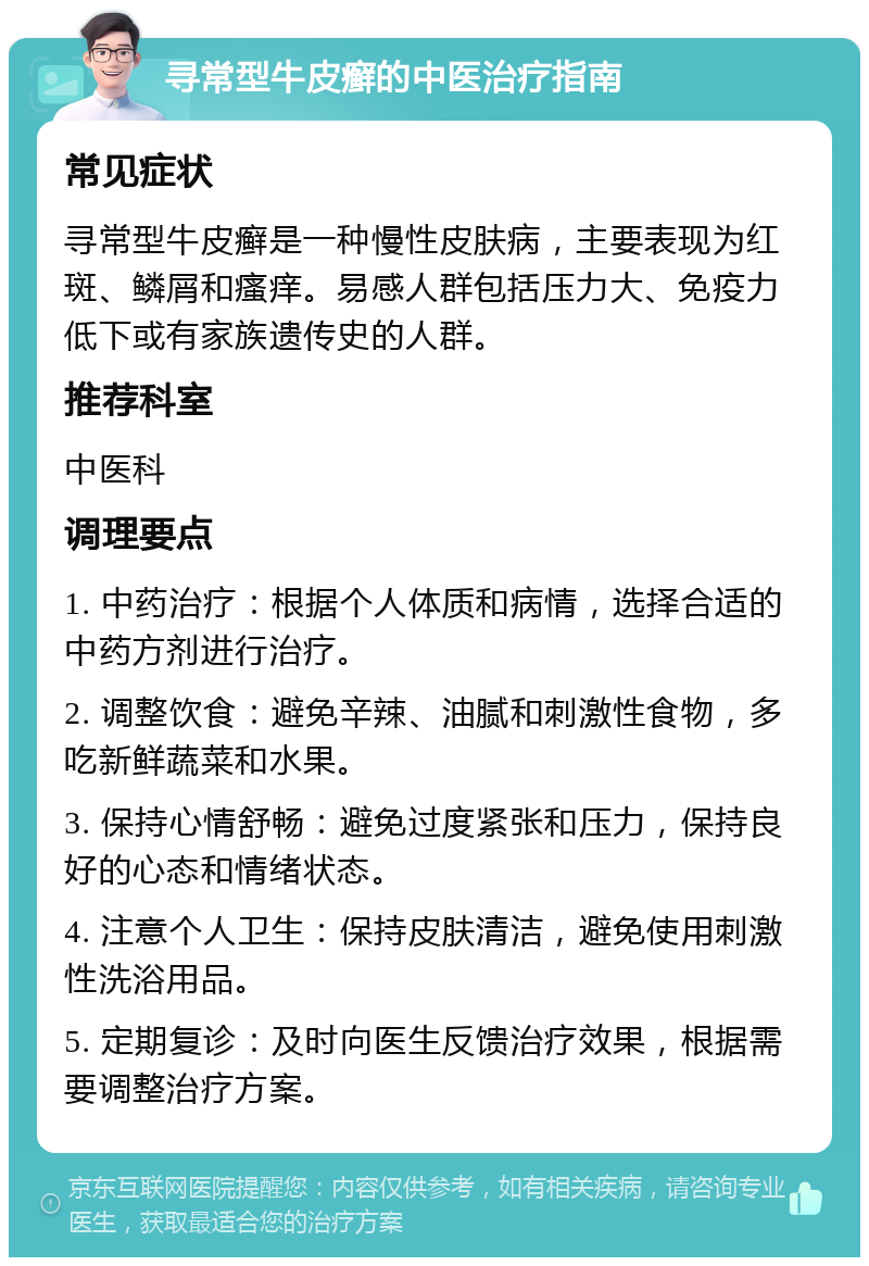 寻常型牛皮癣的中医治疗指南 常见症状 寻常型牛皮癣是一种慢性皮肤病，主要表现为红斑、鳞屑和瘙痒。易感人群包括压力大、免疫力低下或有家族遗传史的人群。 推荐科室 中医科 调理要点 1. 中药治疗：根据个人体质和病情，选择合适的中药方剂进行治疗。 2. 调整饮食：避免辛辣、油腻和刺激性食物，多吃新鲜蔬菜和水果。 3. 保持心情舒畅：避免过度紧张和压力，保持良好的心态和情绪状态。 4. 注意个人卫生：保持皮肤清洁，避免使用刺激性洗浴用品。 5. 定期复诊：及时向医生反馈治疗效果，根据需要调整治疗方案。