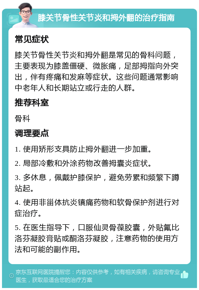 膝关节骨性关节炎和拇外翻的治疗指南 常见症状 膝关节骨性关节炎和拇外翻是常见的骨科问题，主要表现为膝盖僵硬、微胀痛，足部拇指向外突出，伴有疼痛和发麻等症状。这些问题通常影响中老年人和长期站立或行走的人群。 推荐科室 骨科 调理要点 1. 使用矫形支具防止拇外翻进一步加重。 2. 局部冷敷和外涂药物改善拇囊炎症状。 3. 多休息，佩戴护膝保护，避免劳累和频繁下蹲站起。 4. 使用非甾体抗炎镇痛药物和软骨保护剂进行对症治疗。 5. 在医生指导下，口服仙灵骨葆胶囊，外贴氟比洛芬凝胶膏贴或酮洛芬凝胶，注意药物的使用方法和可能的副作用。