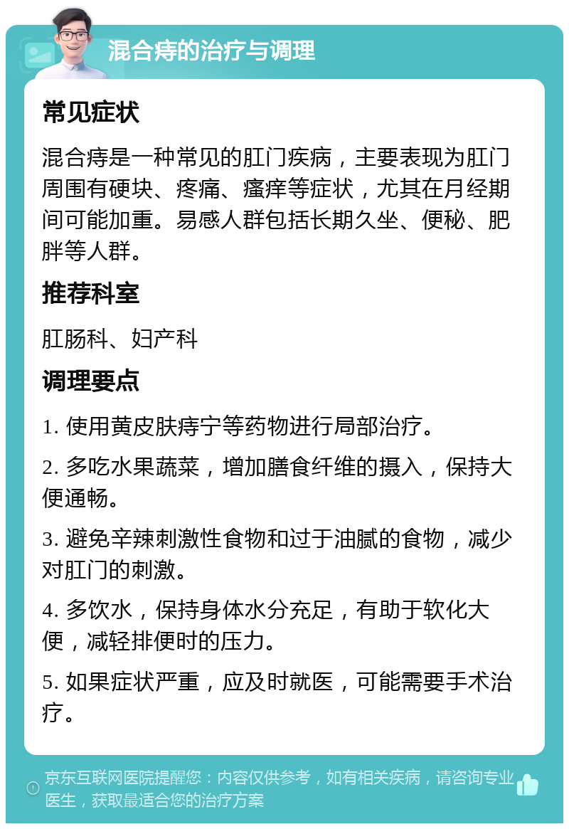 混合痔的治疗与调理 常见症状 混合痔是一种常见的肛门疾病，主要表现为肛门周围有硬块、疼痛、瘙痒等症状，尤其在月经期间可能加重。易感人群包括长期久坐、便秘、肥胖等人群。 推荐科室 肛肠科、妇产科 调理要点 1. 使用黄皮肤痔宁等药物进行局部治疗。 2. 多吃水果蔬菜，增加膳食纤维的摄入，保持大便通畅。 3. 避免辛辣刺激性食物和过于油腻的食物，减少对肛门的刺激。 4. 多饮水，保持身体水分充足，有助于软化大便，减轻排便时的压力。 5. 如果症状严重，应及时就医，可能需要手术治疗。