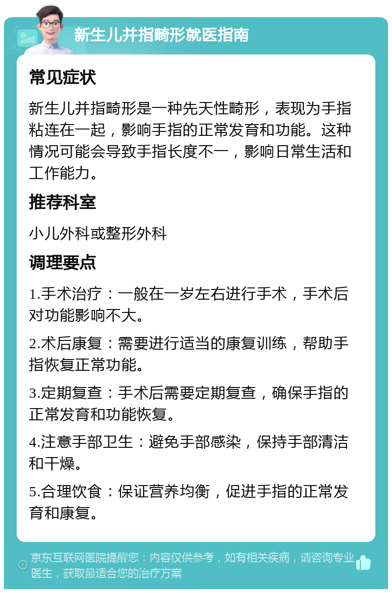 新生儿并指畸形就医指南 常见症状 新生儿并指畸形是一种先天性畸形，表现为手指粘连在一起，影响手指的正常发育和功能。这种情况可能会导致手指长度不一，影响日常生活和工作能力。 推荐科室 小儿外科或整形外科 调理要点 1.手术治疗：一般在一岁左右进行手术，手术后对功能影响不大。 2.术后康复：需要进行适当的康复训练，帮助手指恢复正常功能。 3.定期复查：手术后需要定期复查，确保手指的正常发育和功能恢复。 4.注意手部卫生：避免手部感染，保持手部清洁和干燥。 5.合理饮食：保证营养均衡，促进手指的正常发育和康复。