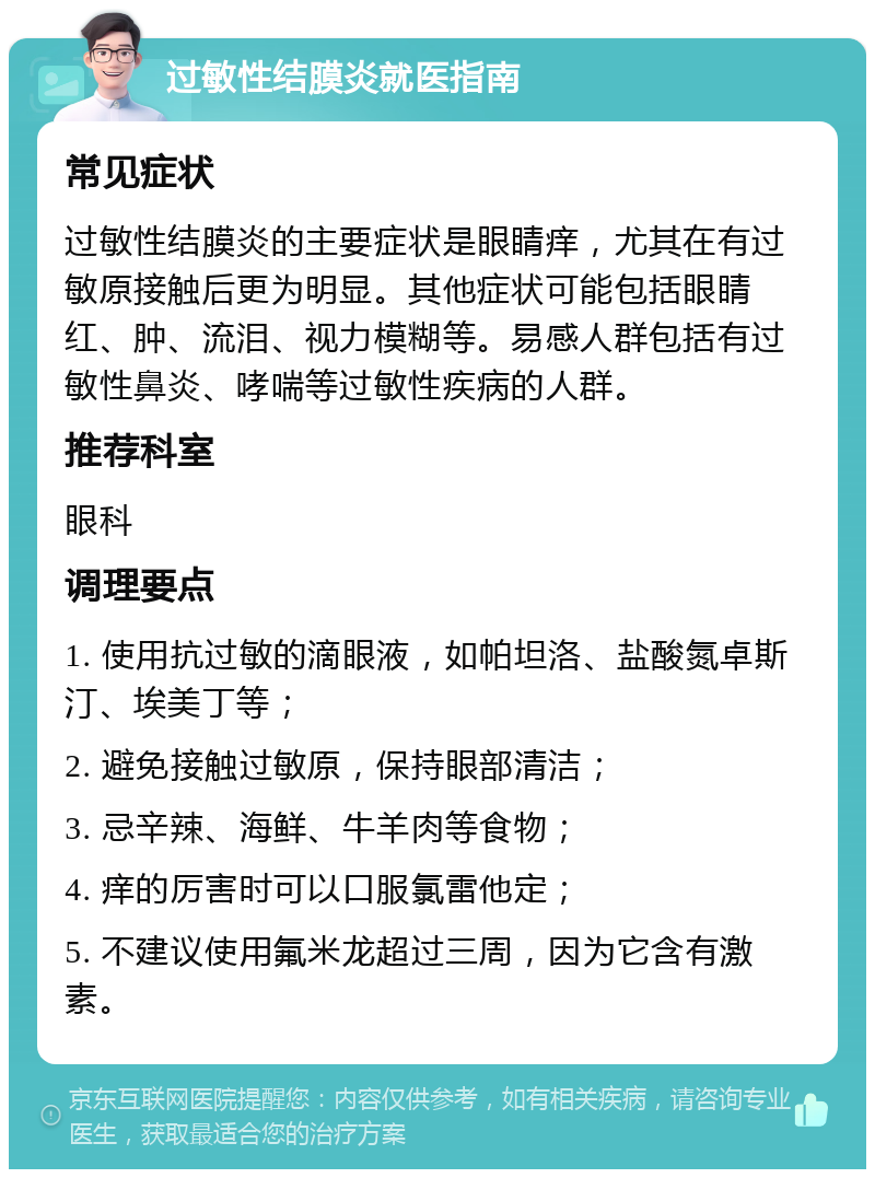 过敏性结膜炎就医指南 常见症状 过敏性结膜炎的主要症状是眼睛痒，尤其在有过敏原接触后更为明显。其他症状可能包括眼睛红、肿、流泪、视力模糊等。易感人群包括有过敏性鼻炎、哮喘等过敏性疾病的人群。 推荐科室 眼科 调理要点 1. 使用抗过敏的滴眼液，如帕坦洛、盐酸氮卓斯汀、埃美丁等； 2. 避免接触过敏原，保持眼部清洁； 3. 忌辛辣、海鲜、牛羊肉等食物； 4. 痒的厉害时可以口服氯雷他定； 5. 不建议使用氟米龙超过三周，因为它含有激素。