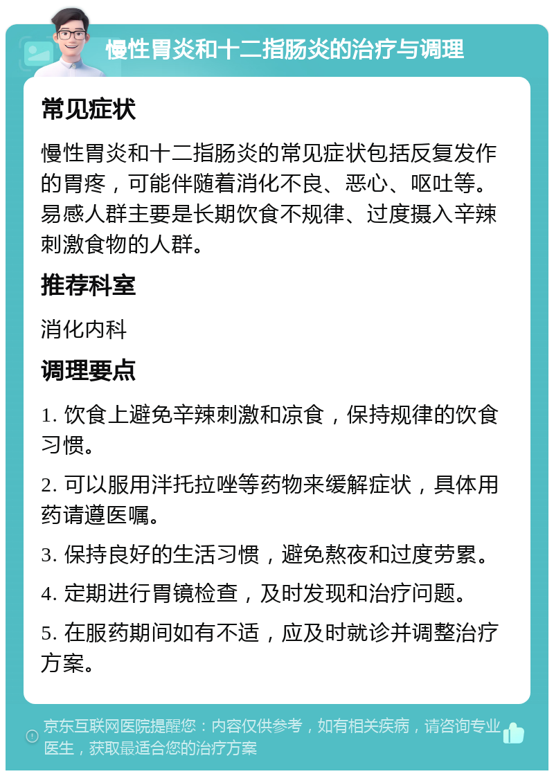 慢性胃炎和十二指肠炎的治疗与调理 常见症状 慢性胃炎和十二指肠炎的常见症状包括反复发作的胃疼，可能伴随着消化不良、恶心、呕吐等。易感人群主要是长期饮食不规律、过度摄入辛辣刺激食物的人群。 推荐科室 消化内科 调理要点 1. 饮食上避免辛辣刺激和凉食，保持规律的饮食习惯。 2. 可以服用泮托拉唑等药物来缓解症状，具体用药请遵医嘱。 3. 保持良好的生活习惯，避免熬夜和过度劳累。 4. 定期进行胃镜检查，及时发现和治疗问题。 5. 在服药期间如有不适，应及时就诊并调整治疗方案。