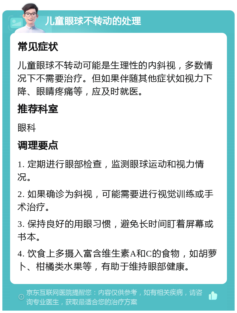 儿童眼球不转动的处理 常见症状 儿童眼球不转动可能是生理性的内斜视，多数情况下不需要治疗。但如果伴随其他症状如视力下降、眼睛疼痛等，应及时就医。 推荐科室 眼科 调理要点 1. 定期进行眼部检查，监测眼球运动和视力情况。 2. 如果确诊为斜视，可能需要进行视觉训练或手术治疗。 3. 保持良好的用眼习惯，避免长时间盯着屏幕或书本。 4. 饮食上多摄入富含维生素A和C的食物，如胡萝卜、柑橘类水果等，有助于维持眼部健康。