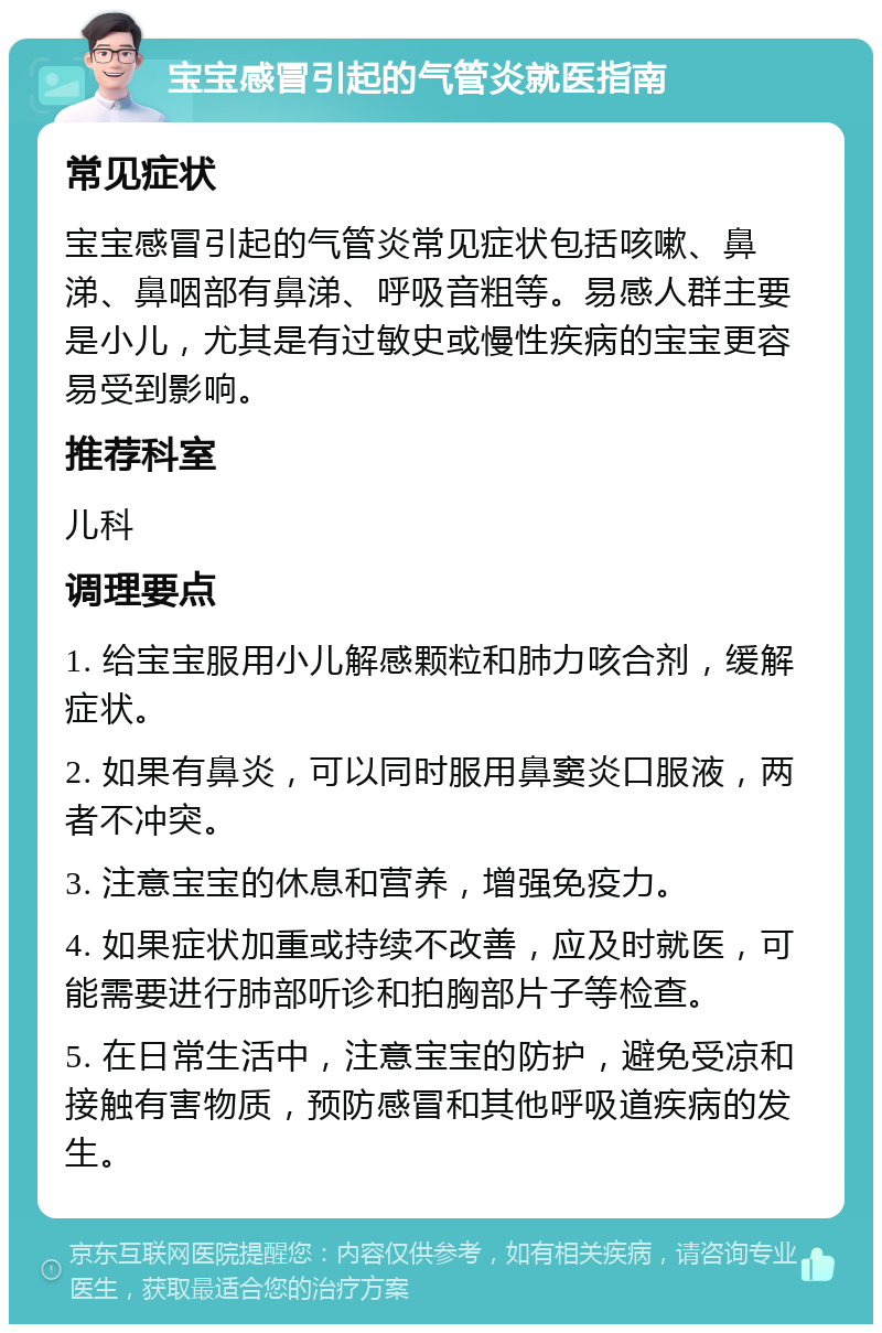 宝宝感冒引起的气管炎就医指南 常见症状 宝宝感冒引起的气管炎常见症状包括咳嗽、鼻涕、鼻咽部有鼻涕、呼吸音粗等。易感人群主要是小儿，尤其是有过敏史或慢性疾病的宝宝更容易受到影响。 推荐科室 儿科 调理要点 1. 给宝宝服用小儿解感颗粒和肺力咳合剂，缓解症状。 2. 如果有鼻炎，可以同时服用鼻窦炎口服液，两者不冲突。 3. 注意宝宝的休息和营养，增强免疫力。 4. 如果症状加重或持续不改善，应及时就医，可能需要进行肺部听诊和拍胸部片子等检查。 5. 在日常生活中，注意宝宝的防护，避免受凉和接触有害物质，预防感冒和其他呼吸道疾病的发生。