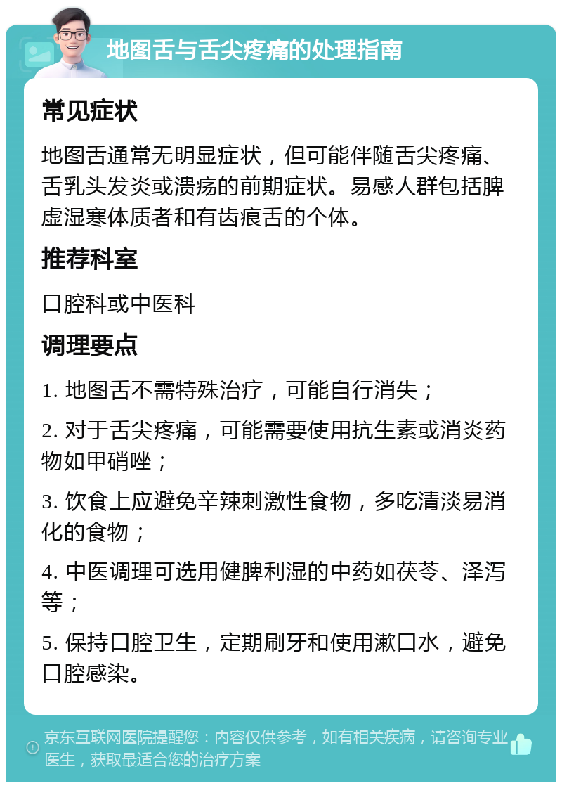 地图舌与舌尖疼痛的处理指南 常见症状 地图舌通常无明显症状，但可能伴随舌尖疼痛、舌乳头发炎或溃疡的前期症状。易感人群包括脾虚湿寒体质者和有齿痕舌的个体。 推荐科室 口腔科或中医科 调理要点 1. 地图舌不需特殊治疗，可能自行消失； 2. 对于舌尖疼痛，可能需要使用抗生素或消炎药物如甲硝唑； 3. 饮食上应避免辛辣刺激性食物，多吃清淡易消化的食物； 4. 中医调理可选用健脾利湿的中药如茯苓、泽泻等； 5. 保持口腔卫生，定期刷牙和使用漱口水，避免口腔感染。