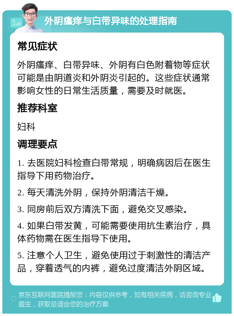 外阴瘙痒与白带异味的处理指南 常见症状 外阴瘙痒、白带异味、外阴有白色附着物等症状可能是由阴道炎和外阴炎引起的。这些症状通常影响女性的日常生活质量，需要及时就医。 推荐科室 妇科 调理要点 1. 去医院妇科检查白带常规，明确病因后在医生指导下用药物治疗。 2. 每天清洗外阴，保持外阴清洁干燥。 3. 同房前后双方清洗下面，避免交叉感染。 4. 如果白带发黄，可能需要使用抗生素治疗，具体药物需在医生指导下使用。 5. 注意个人卫生，避免使用过于刺激性的清洁产品，穿着透气的内裤，避免过度清洁外阴区域。