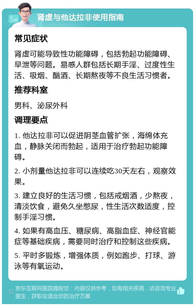 肾虚与他达拉非使用指南 常见症状 肾虚可能导致性功能障碍，包括勃起功能障碍、早泄等问题。易感人群包括长期手淫、过度性生活、吸烟、酗酒、长期熬夜等不良生活习惯者。 推荐科室 男科、泌尿外科 调理要点 1. 他达拉非可以促进阴茎血管扩张，海绵体充血，静脉关闭而勃起，适用于治疗勃起功能障碍。 2. 小剂量他达拉非可以连续吃30天左右，观察效果。 3. 建立良好的生活习惯，包括戒烟酒，少熬夜，清淡饮食，避免久坐憋尿，性生活次数适度，控制手淫习惯。 4. 如果有高血压、糖尿病、高脂血症、神经官能症等基础疾病，需要同时治疗和控制这些疾病。 5. 平时多锻炼，增强体质，例如跑步、打球、游泳等有氧运动。