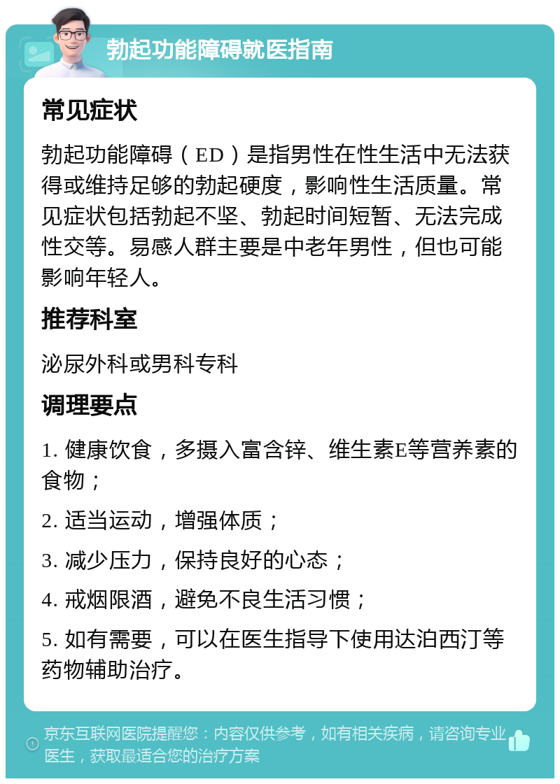 勃起功能障碍就医指南 常见症状 勃起功能障碍（ED）是指男性在性生活中无法获得或维持足够的勃起硬度，影响性生活质量。常见症状包括勃起不坚、勃起时间短暂、无法完成性交等。易感人群主要是中老年男性，但也可能影响年轻人。 推荐科室 泌尿外科或男科专科 调理要点 1. 健康饮食，多摄入富含锌、维生素E等营养素的食物； 2. 适当运动，增强体质； 3. 减少压力，保持良好的心态； 4. 戒烟限酒，避免不良生活习惯； 5. 如有需要，可以在医生指导下使用达泊西汀等药物辅助治疗。