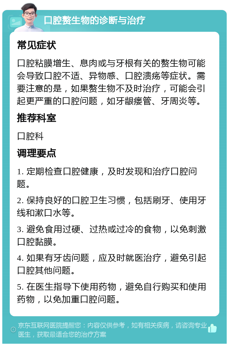 口腔赘生物的诊断与治疗 常见症状 口腔粘膜增生、息肉或与牙根有关的赘生物可能会导致口腔不适、异物感、口腔溃疡等症状。需要注意的是，如果赘生物不及时治疗，可能会引起更严重的口腔问题，如牙龈瘘管、牙周炎等。 推荐科室 口腔科 调理要点 1. 定期检查口腔健康，及时发现和治疗口腔问题。 2. 保持良好的口腔卫生习惯，包括刷牙、使用牙线和漱口水等。 3. 避免食用过硬、过热或过冷的食物，以免刺激口腔黏膜。 4. 如果有牙齿问题，应及时就医治疗，避免引起口腔其他问题。 5. 在医生指导下使用药物，避免自行购买和使用药物，以免加重口腔问题。