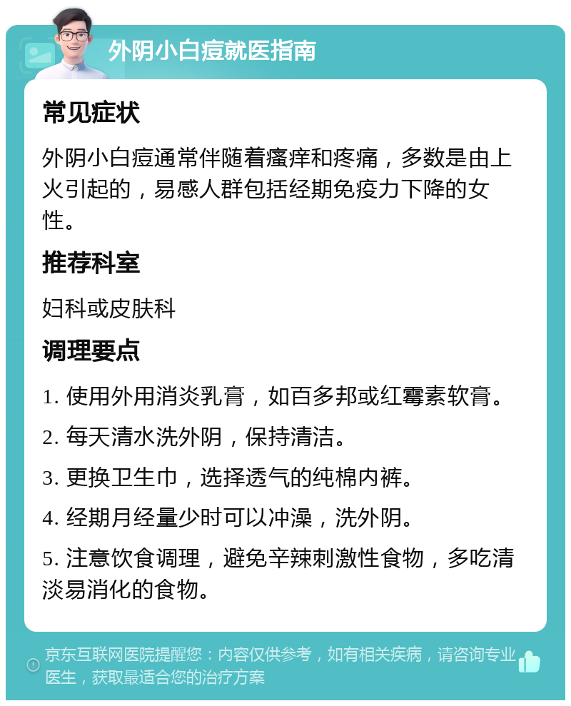 外阴小白痘就医指南 常见症状 外阴小白痘通常伴随着瘙痒和疼痛，多数是由上火引起的，易感人群包括经期免疫力下降的女性。 推荐科室 妇科或皮肤科 调理要点 1. 使用外用消炎乳膏，如百多邦或红霉素软膏。 2. 每天清水洗外阴，保持清洁。 3. 更换卫生巾，选择透气的纯棉内裤。 4. 经期月经量少时可以冲澡，洗外阴。 5. 注意饮食调理，避免辛辣刺激性食物，多吃清淡易消化的食物。