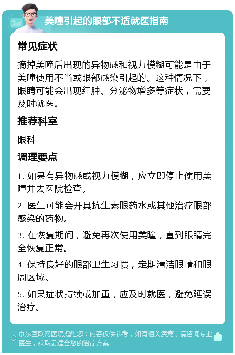 美瞳引起的眼部不适就医指南 常见症状 摘掉美瞳后出现的异物感和视力模糊可能是由于美瞳使用不当或眼部感染引起的。这种情况下，眼睛可能会出现红肿、分泌物增多等症状，需要及时就医。 推荐科室 眼科 调理要点 1. 如果有异物感或视力模糊，应立即停止使用美瞳并去医院检查。 2. 医生可能会开具抗生素眼药水或其他治疗眼部感染的药物。 3. 在恢复期间，避免再次使用美瞳，直到眼睛完全恢复正常。 4. 保持良好的眼部卫生习惯，定期清洁眼睛和眼周区域。 5. 如果症状持续或加重，应及时就医，避免延误治疗。