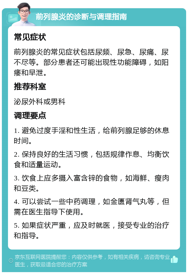 前列腺炎的诊断与调理指南 常见症状 前列腺炎的常见症状包括尿频、尿急、尿痛、尿不尽等。部分患者还可能出现性功能障碍，如阳痿和早泄。 推荐科室 泌尿外科或男科 调理要点 1. 避免过度手淫和性生活，给前列腺足够的休息时间。 2. 保持良好的生活习惯，包括规律作息、均衡饮食和适量运动。 3. 饮食上应多摄入富含锌的食物，如海鲜、瘦肉和豆类。 4. 可以尝试一些中药调理，如金匮肾气丸等，但需在医生指导下使用。 5. 如果症状严重，应及时就医，接受专业的治疗和指导。