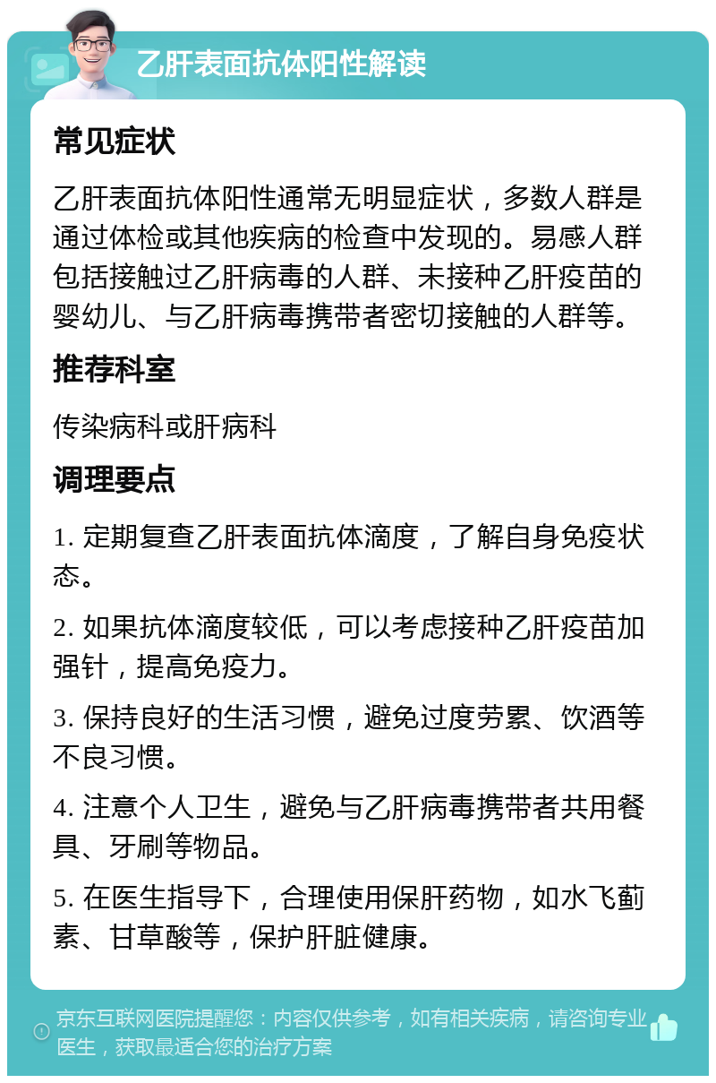 乙肝表面抗体阳性解读 常见症状 乙肝表面抗体阳性通常无明显症状，多数人群是通过体检或其他疾病的检查中发现的。易感人群包括接触过乙肝病毒的人群、未接种乙肝疫苗的婴幼儿、与乙肝病毒携带者密切接触的人群等。 推荐科室 传染病科或肝病科 调理要点 1. 定期复查乙肝表面抗体滴度，了解自身免疫状态。 2. 如果抗体滴度较低，可以考虑接种乙肝疫苗加强针，提高免疫力。 3. 保持良好的生活习惯，避免过度劳累、饮酒等不良习惯。 4. 注意个人卫生，避免与乙肝病毒携带者共用餐具、牙刷等物品。 5. 在医生指导下，合理使用保肝药物，如水飞蓟素、甘草酸等，保护肝脏健康。