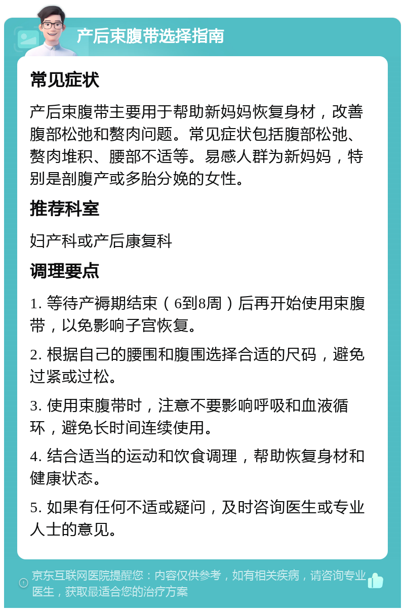 产后束腹带选择指南 常见症状 产后束腹带主要用于帮助新妈妈恢复身材，改善腹部松弛和赘肉问题。常见症状包括腹部松弛、赘肉堆积、腰部不适等。易感人群为新妈妈，特别是剖腹产或多胎分娩的女性。 推荐科室 妇产科或产后康复科 调理要点 1. 等待产褥期结束（6到8周）后再开始使用束腹带，以免影响子宫恢复。 2. 根据自己的腰围和腹围选择合适的尺码，避免过紧或过松。 3. 使用束腹带时，注意不要影响呼吸和血液循环，避免长时间连续使用。 4. 结合适当的运动和饮食调理，帮助恢复身材和健康状态。 5. 如果有任何不适或疑问，及时咨询医生或专业人士的意见。