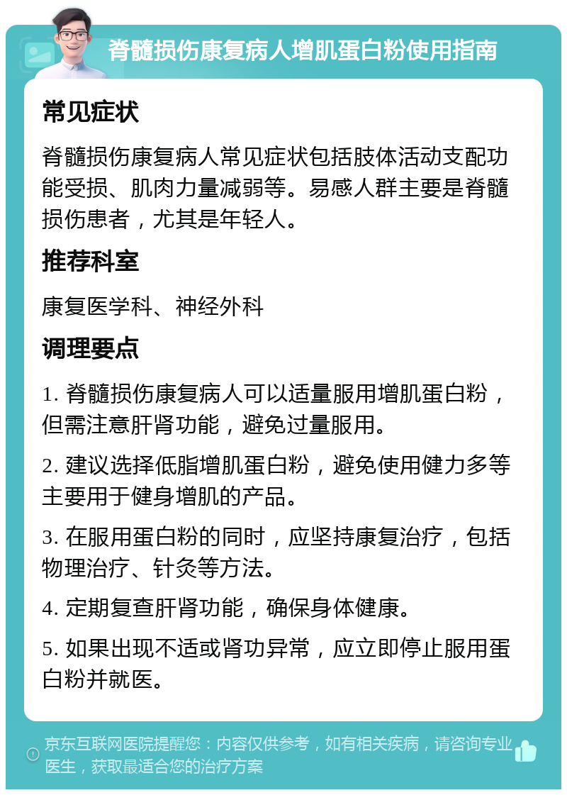 脊髓损伤康复病人增肌蛋白粉使用指南 常见症状 脊髓损伤康复病人常见症状包括肢体活动支配功能受损、肌肉力量减弱等。易感人群主要是脊髓损伤患者，尤其是年轻人。 推荐科室 康复医学科、神经外科 调理要点 1. 脊髓损伤康复病人可以适量服用增肌蛋白粉，但需注意肝肾功能，避免过量服用。 2. 建议选择低脂增肌蛋白粉，避免使用健力多等主要用于健身增肌的产品。 3. 在服用蛋白粉的同时，应坚持康复治疗，包括物理治疗、针灸等方法。 4. 定期复查肝肾功能，确保身体健康。 5. 如果出现不适或肾功异常，应立即停止服用蛋白粉并就医。