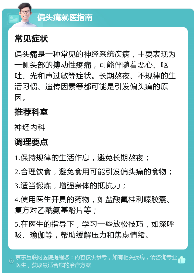 偏头痛就医指南 常见症状 偏头痛是一种常见的神经系统疾病，主要表现为一侧头部的搏动性疼痛，可能伴随着恶心、呕吐、光和声过敏等症状。长期熬夜、不规律的生活习惯、遗传因素等都可能是引发偏头痛的原因。 推荐科室 神经内科 调理要点 1.保持规律的生活作息，避免长期熬夜； 2.合理饮食，避免食用可能引发偏头痛的食物； 3.适当锻炼，增强身体的抵抗力； 4.使用医生开具的药物，如盐酸氟桂利嗪胶囊、复方对乙酰氨基酚片等； 5.在医生的指导下，学习一些放松技巧，如深呼吸、瑜伽等，帮助缓解压力和焦虑情绪。