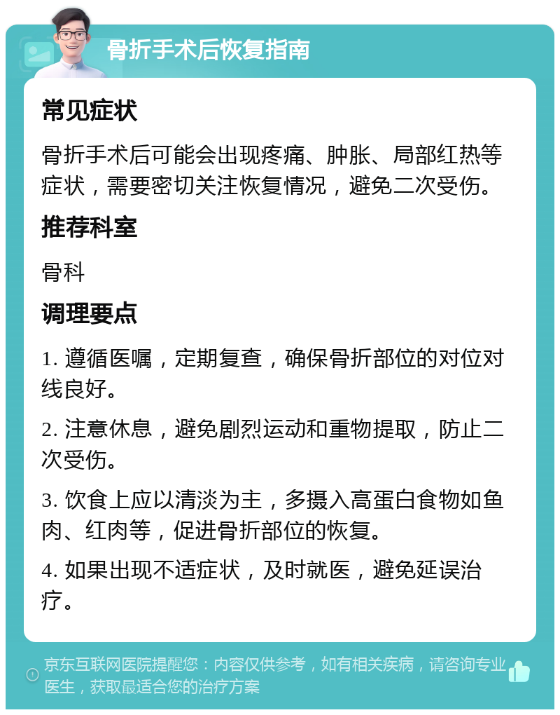 骨折手术后恢复指南 常见症状 骨折手术后可能会出现疼痛、肿胀、局部红热等症状，需要密切关注恢复情况，避免二次受伤。 推荐科室 骨科 调理要点 1. 遵循医嘱，定期复查，确保骨折部位的对位对线良好。 2. 注意休息，避免剧烈运动和重物提取，防止二次受伤。 3. 饮食上应以清淡为主，多摄入高蛋白食物如鱼肉、红肉等，促进骨折部位的恢复。 4. 如果出现不适症状，及时就医，避免延误治疗。