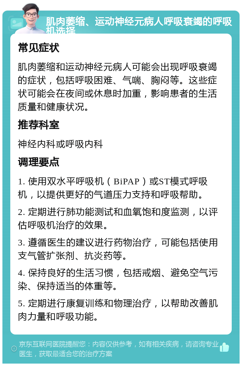 肌肉萎缩、运动神经元病人呼吸衰竭的呼吸机选择 常见症状 肌肉萎缩和运动神经元病人可能会出现呼吸衰竭的症状，包括呼吸困难、气喘、胸闷等。这些症状可能会在夜间或休息时加重，影响患者的生活质量和健康状况。 推荐科室 神经内科或呼吸内科 调理要点 1. 使用双水平呼吸机（BiPAP）或ST模式呼吸机，以提供更好的气道压力支持和呼吸帮助。 2. 定期进行肺功能测试和血氧饱和度监测，以评估呼吸机治疗的效果。 3. 遵循医生的建议进行药物治疗，可能包括使用支气管扩张剂、抗炎药等。 4. 保持良好的生活习惯，包括戒烟、避免空气污染、保持适当的体重等。 5. 定期进行康复训练和物理治疗，以帮助改善肌肉力量和呼吸功能。