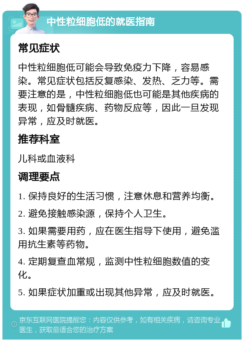 中性粒细胞低的就医指南 常见症状 中性粒细胞低可能会导致免疫力下降，容易感染。常见症状包括反复感染、发热、乏力等。需要注意的是，中性粒细胞低也可能是其他疾病的表现，如骨髓疾病、药物反应等，因此一旦发现异常，应及时就医。 推荐科室 儿科或血液科 调理要点 1. 保持良好的生活习惯，注意休息和营养均衡。 2. 避免接触感染源，保持个人卫生。 3. 如果需要用药，应在医生指导下使用，避免滥用抗生素等药物。 4. 定期复查血常规，监测中性粒细胞数值的变化。 5. 如果症状加重或出现其他异常，应及时就医。