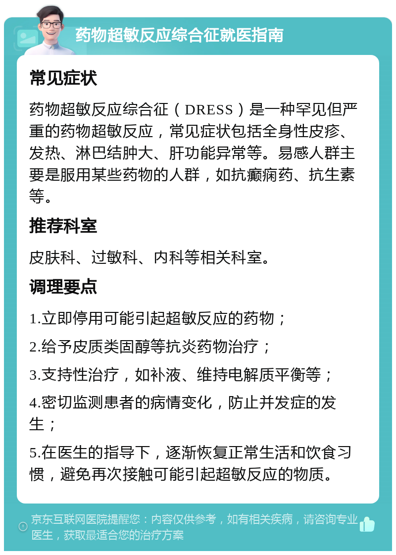 药物超敏反应综合征就医指南 常见症状 药物超敏反应综合征（DRESS）是一种罕见但严重的药物超敏反应，常见症状包括全身性皮疹、发热、淋巴结肿大、肝功能异常等。易感人群主要是服用某些药物的人群，如抗癫痫药、抗生素等。 推荐科室 皮肤科、过敏科、内科等相关科室。 调理要点 1.立即停用可能引起超敏反应的药物； 2.给予皮质类固醇等抗炎药物治疗； 3.支持性治疗，如补液、维持电解质平衡等； 4.密切监测患者的病情变化，防止并发症的发生； 5.在医生的指导下，逐渐恢复正常生活和饮食习惯，避免再次接触可能引起超敏反应的物质。