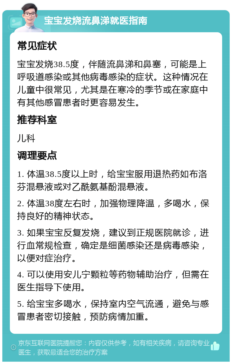 宝宝发烧流鼻涕就医指南 常见症状 宝宝发烧38.5度，伴随流鼻涕和鼻塞，可能是上呼吸道感染或其他病毒感染的症状。这种情况在儿童中很常见，尤其是在寒冷的季节或在家庭中有其他感冒患者时更容易发生。 推荐科室 儿科 调理要点 1. 体温38.5度以上时，给宝宝服用退热药如布洛芬混悬液或对乙酰氨基酚混悬液。 2. 体温38度左右时，加强物理降温，多喝水，保持良好的精神状态。 3. 如果宝宝反复发烧，建议到正规医院就诊，进行血常规检查，确定是细菌感染还是病毒感染，以便对症治疗。 4. 可以使用安儿宁颗粒等药物辅助治疗，但需在医生指导下使用。 5. 给宝宝多喝水，保持室内空气流通，避免与感冒患者密切接触，预防病情加重。