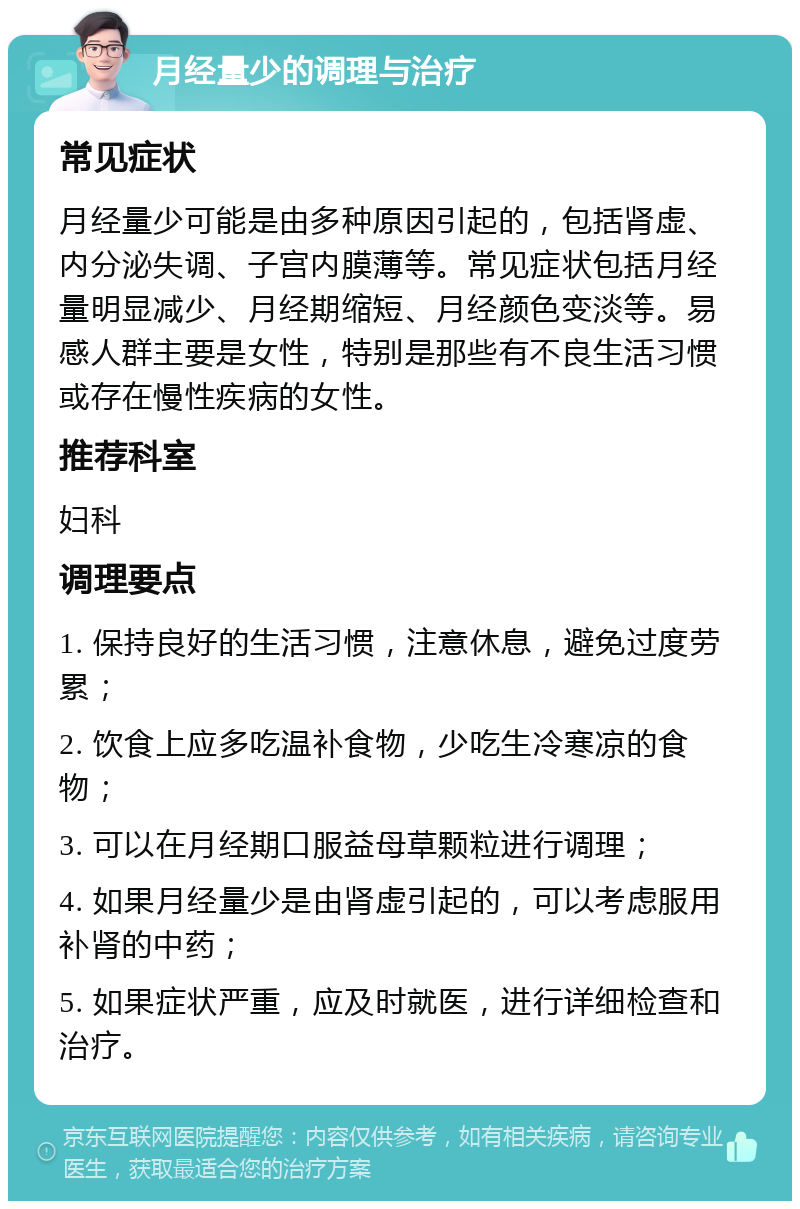 月经量少的调理与治疗 常见症状 月经量少可能是由多种原因引起的，包括肾虚、内分泌失调、子宫内膜薄等。常见症状包括月经量明显减少、月经期缩短、月经颜色变淡等。易感人群主要是女性，特别是那些有不良生活习惯或存在慢性疾病的女性。 推荐科室 妇科 调理要点 1. 保持良好的生活习惯，注意休息，避免过度劳累； 2. 饮食上应多吃温补食物，少吃生冷寒凉的食物； 3. 可以在月经期口服益母草颗粒进行调理； 4. 如果月经量少是由肾虚引起的，可以考虑服用补肾的中药； 5. 如果症状严重，应及时就医，进行详细检查和治疗。