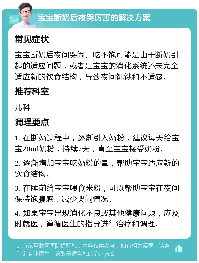 宝宝断奶后夜哭厉害的解决方案 常见症状 宝宝断奶后夜间哭闹、吃不饱可能是由于断奶引起的适应问题，或者是宝宝的消化系统还未完全适应新的饮食结构，导致夜间饥饿和不适感。 推荐科室 儿科 调理要点 1. 在断奶过程中，逐渐引入奶粉，建议每天给宝宝20ml奶粉，持续7天，直至宝宝接受奶粉。 2. 逐渐增加宝宝吃奶粉的量，帮助宝宝适应新的饮食结构。 3. 在睡前给宝宝喂食米粉，可以帮助宝宝在夜间保持饱腹感，减少哭闹情况。 4. 如果宝宝出现消化不良或其他健康问题，应及时就医，遵循医生的指导进行治疗和调理。