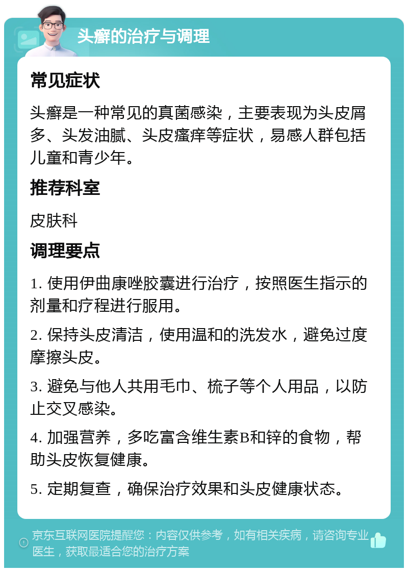 头癣的治疗与调理 常见症状 头癣是一种常见的真菌感染，主要表现为头皮屑多、头发油腻、头皮瘙痒等症状，易感人群包括儿童和青少年。 推荐科室 皮肤科 调理要点 1. 使用伊曲康唑胶囊进行治疗，按照医生指示的剂量和疗程进行服用。 2. 保持头皮清洁，使用温和的洗发水，避免过度摩擦头皮。 3. 避免与他人共用毛巾、梳子等个人用品，以防止交叉感染。 4. 加强营养，多吃富含维生素B和锌的食物，帮助头皮恢复健康。 5. 定期复查，确保治疗效果和头皮健康状态。