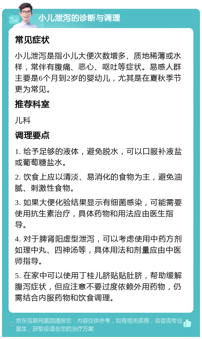 小儿泄泻的诊断与调理 常见症状 小儿泄泻是指小儿大便次数增多、质地稀薄或水样，常伴有腹痛、恶心、呕吐等症状。易感人群主要是6个月到2岁的婴幼儿，尤其是在夏秋季节更为常见。 推荐科室 儿科 调理要点 1. 给予足够的液体，避免脱水，可以口服补液盐或葡萄糖盐水。 2. 饮食上应以清淡、易消化的食物为主，避免油腻、刺激性食物。 3. 如果大便化验结果显示有细菌感染，可能需要使用抗生素治疗，具体药物和用法应由医生指导。 4. 对于脾肾阳虚型泄泻，可以考虑使用中药方剂如理中丸、四神汤等，具体用法和剂量应由中医师指导。 5. 在家中可以使用丁桂儿脐贴贴肚脐，帮助缓解腹泻症状，但应注意不要过度依赖外用药物，仍需结合内服药物和饮食调理。