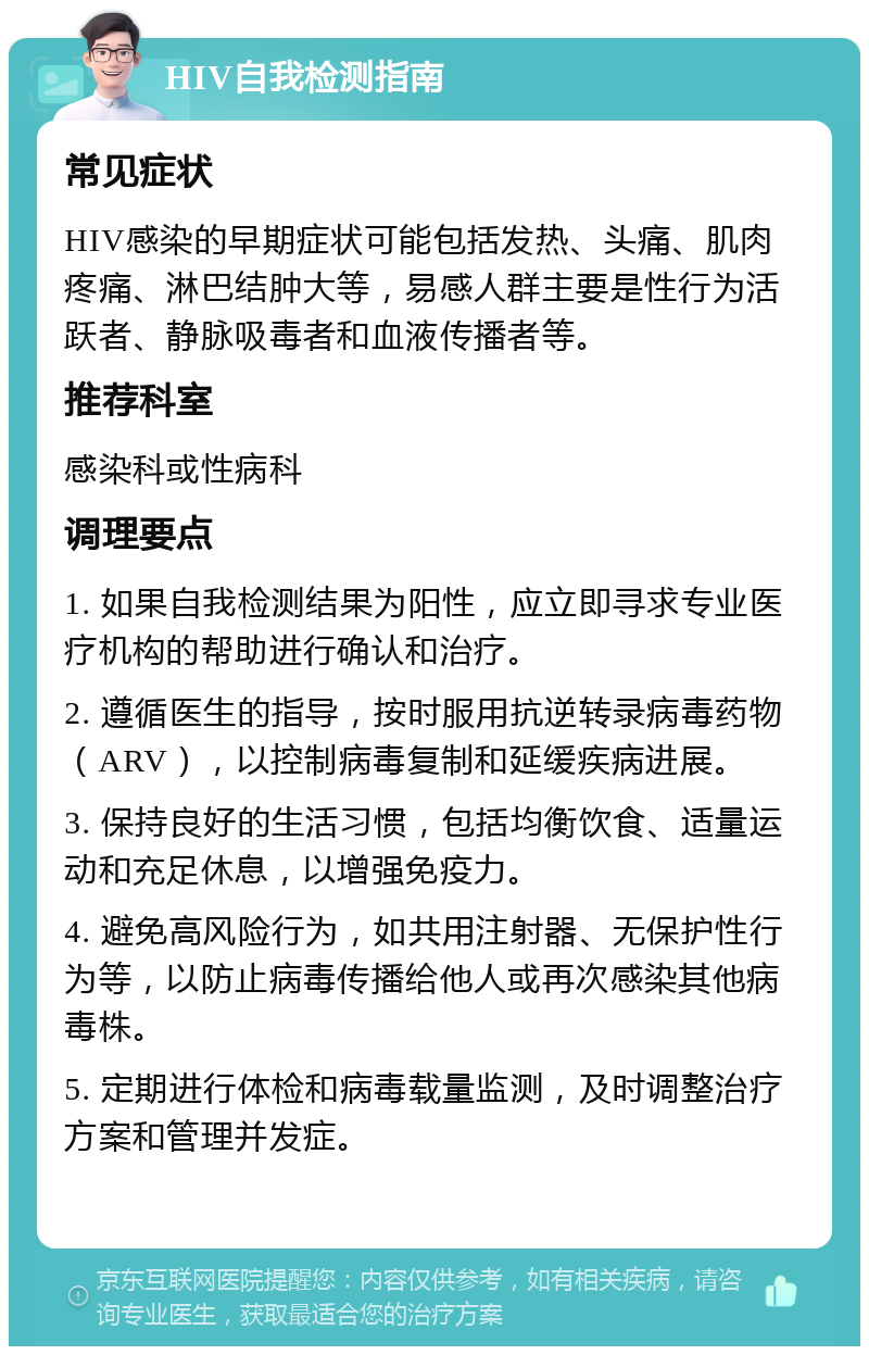 HIV自我检测指南 常见症状 HIV感染的早期症状可能包括发热、头痛、肌肉疼痛、淋巴结肿大等，易感人群主要是性行为活跃者、静脉吸毒者和血液传播者等。 推荐科室 感染科或性病科 调理要点 1. 如果自我检测结果为阳性，应立即寻求专业医疗机构的帮助进行确认和治疗。 2. 遵循医生的指导，按时服用抗逆转录病毒药物（ARV），以控制病毒复制和延缓疾病进展。 3. 保持良好的生活习惯，包括均衡饮食、适量运动和充足休息，以增强免疫力。 4. 避免高风险行为，如共用注射器、无保护性行为等，以防止病毒传播给他人或再次感染其他病毒株。 5. 定期进行体检和病毒载量监测，及时调整治疗方案和管理并发症。