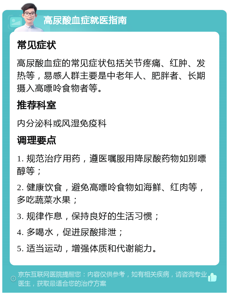 高尿酸血症就医指南 常见症状 高尿酸血症的常见症状包括关节疼痛、红肿、发热等，易感人群主要是中老年人、肥胖者、长期摄入高嘌呤食物者等。 推荐科室 内分泌科或风湿免疫科 调理要点 1. 规范治疗用药，遵医嘱服用降尿酸药物如别嘌醇等； 2. 健康饮食，避免高嘌呤食物如海鲜、红肉等，多吃蔬菜水果； 3. 规律作息，保持良好的生活习惯； 4. 多喝水，促进尿酸排泄； 5. 适当运动，增强体质和代谢能力。