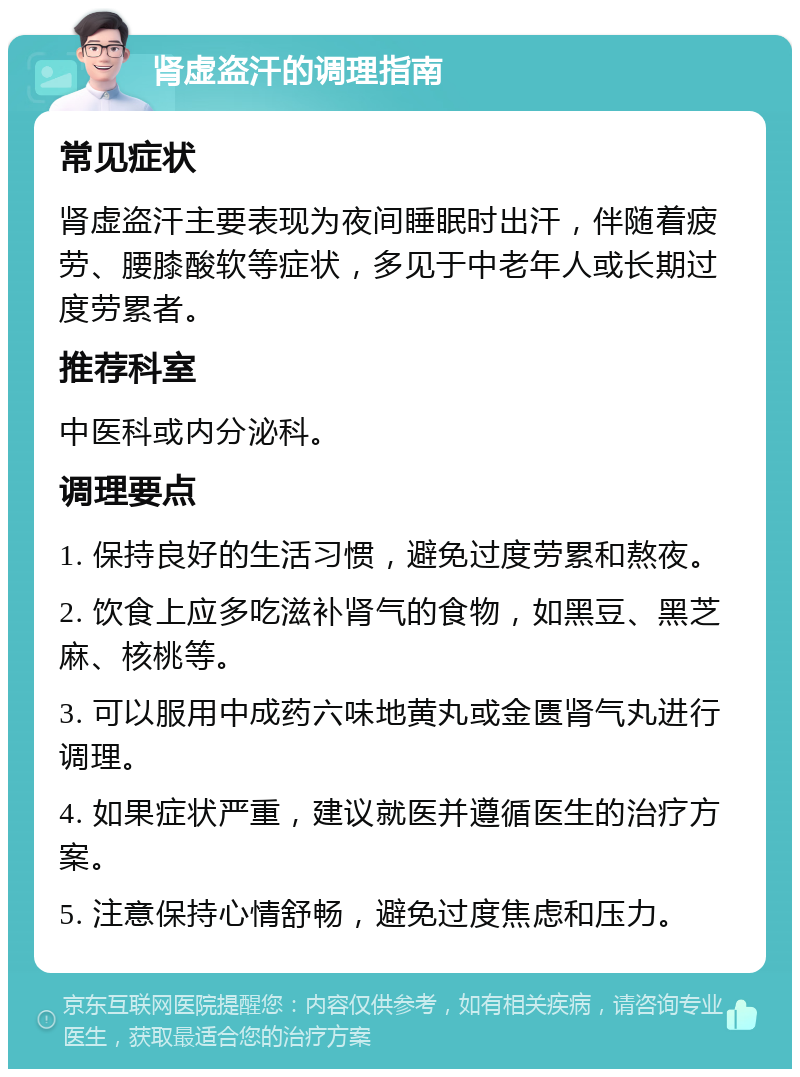 肾虚盗汗的调理指南 常见症状 肾虚盗汗主要表现为夜间睡眠时出汗，伴随着疲劳、腰膝酸软等症状，多见于中老年人或长期过度劳累者。 推荐科室 中医科或内分泌科。 调理要点 1. 保持良好的生活习惯，避免过度劳累和熬夜。 2. 饮食上应多吃滋补肾气的食物，如黑豆、黑芝麻、核桃等。 3. 可以服用中成药六味地黄丸或金匮肾气丸进行调理。 4. 如果症状严重，建议就医并遵循医生的治疗方案。 5. 注意保持心情舒畅，避免过度焦虑和压力。