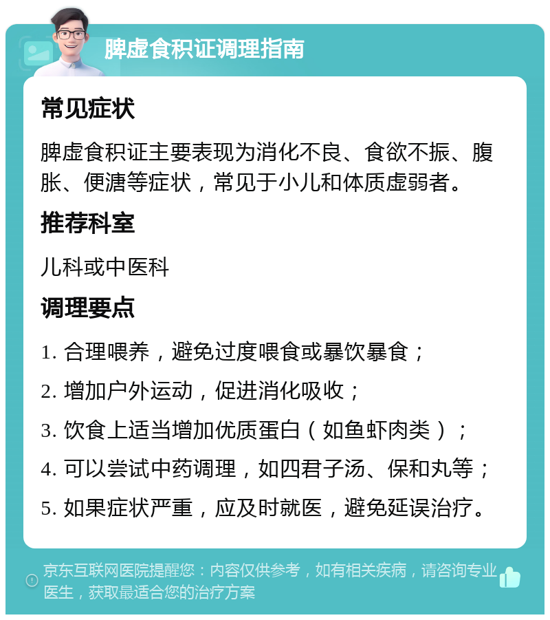 脾虚食积证调理指南 常见症状 脾虚食积证主要表现为消化不良、食欲不振、腹胀、便溏等症状，常见于小儿和体质虚弱者。 推荐科室 儿科或中医科 调理要点 1. 合理喂养，避免过度喂食或暴饮暴食； 2. 增加户外运动，促进消化吸收； 3. 饮食上适当增加优质蛋白（如鱼虾肉类）； 4. 可以尝试中药调理，如四君子汤、保和丸等； 5. 如果症状严重，应及时就医，避免延误治疗。