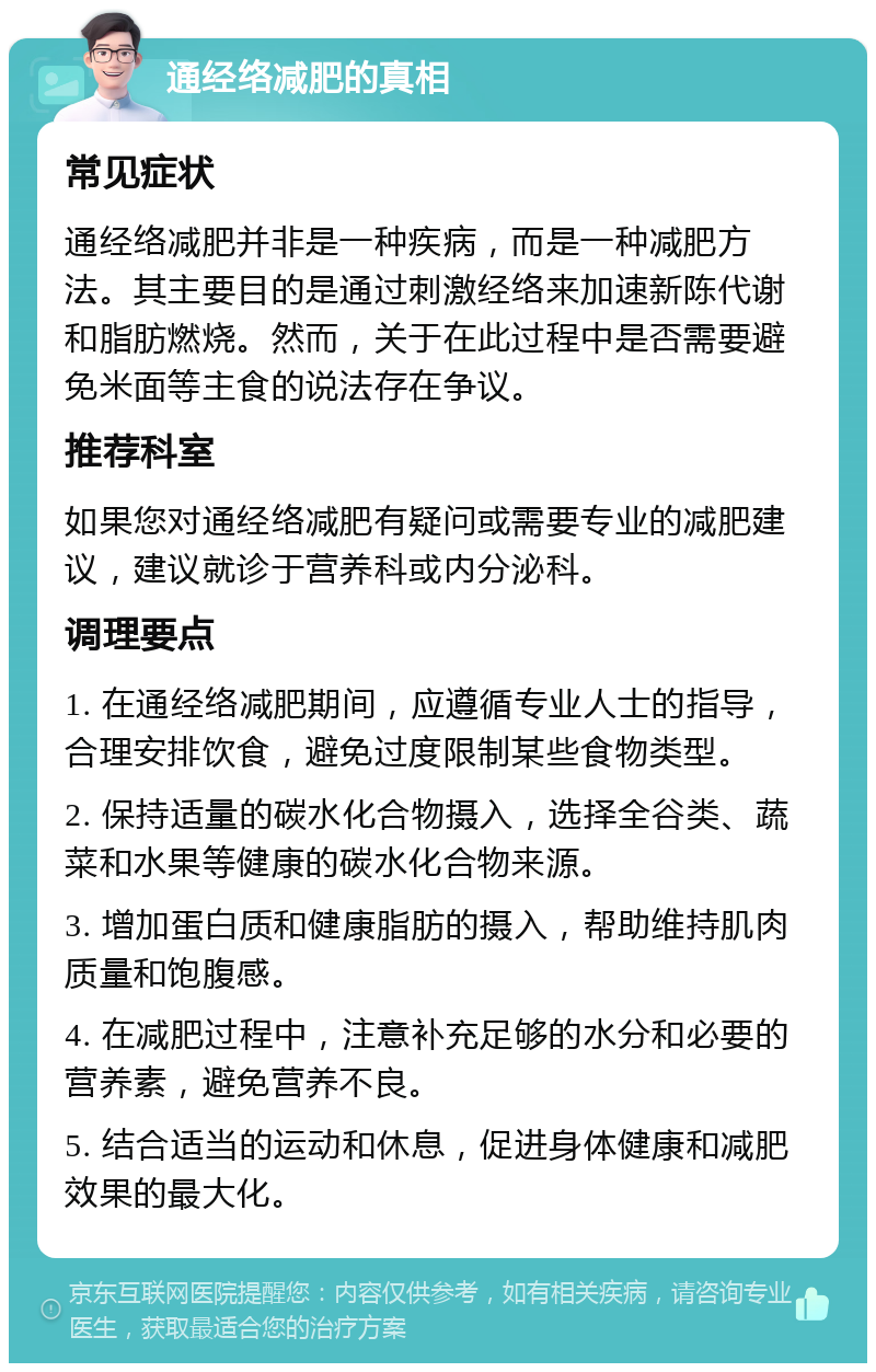 通经络减肥的真相 常见症状 通经络减肥并非是一种疾病，而是一种减肥方法。其主要目的是通过刺激经络来加速新陈代谢和脂肪燃烧。然而，关于在此过程中是否需要避免米面等主食的说法存在争议。 推荐科室 如果您对通经络减肥有疑问或需要专业的减肥建议，建议就诊于营养科或内分泌科。 调理要点 1. 在通经络减肥期间，应遵循专业人士的指导，合理安排饮食，避免过度限制某些食物类型。 2. 保持适量的碳水化合物摄入，选择全谷类、蔬菜和水果等健康的碳水化合物来源。 3. 增加蛋白质和健康脂肪的摄入，帮助维持肌肉质量和饱腹感。 4. 在减肥过程中，注意补充足够的水分和必要的营养素，避免营养不良。 5. 结合适当的运动和休息，促进身体健康和减肥效果的最大化。