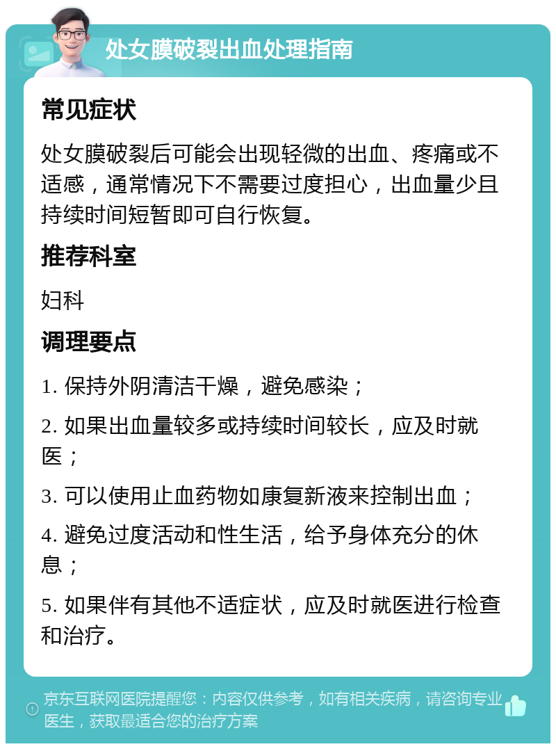 处女膜破裂出血处理指南 常见症状 处女膜破裂后可能会出现轻微的出血、疼痛或不适感，通常情况下不需要过度担心，出血量少且持续时间短暂即可自行恢复。 推荐科室 妇科 调理要点 1. 保持外阴清洁干燥，避免感染； 2. 如果出血量较多或持续时间较长，应及时就医； 3. 可以使用止血药物如康复新液来控制出血； 4. 避免过度活动和性生活，给予身体充分的休息； 5. 如果伴有其他不适症状，应及时就医进行检查和治疗。