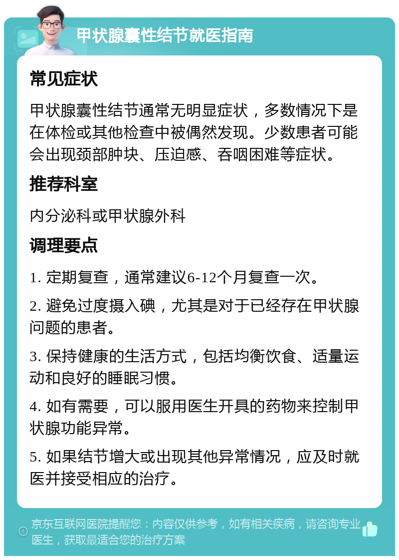 甲状腺囊性结节就医指南 常见症状 甲状腺囊性结节通常无明显症状，多数情况下是在体检或其他检查中被偶然发现。少数患者可能会出现颈部肿块、压迫感、吞咽困难等症状。 推荐科室 内分泌科或甲状腺外科 调理要点 1. 定期复查，通常建议6-12个月复查一次。 2. 避免过度摄入碘，尤其是对于已经存在甲状腺问题的患者。 3. 保持健康的生活方式，包括均衡饮食、适量运动和良好的睡眠习惯。 4. 如有需要，可以服用医生开具的药物来控制甲状腺功能异常。 5. 如果结节增大或出现其他异常情况，应及时就医并接受相应的治疗。