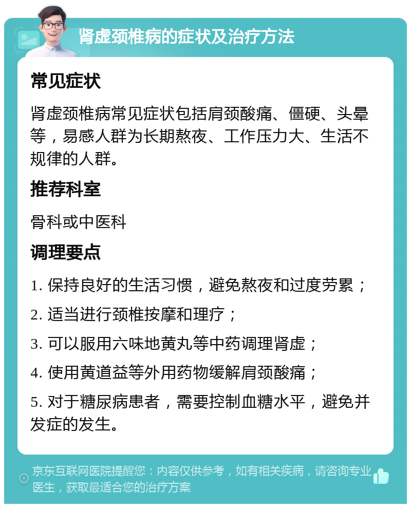 肾虚颈椎病的症状及治疗方法 常见症状 肾虚颈椎病常见症状包括肩颈酸痛、僵硬、头晕等，易感人群为长期熬夜、工作压力大、生活不规律的人群。 推荐科室 骨科或中医科 调理要点 1. 保持良好的生活习惯，避免熬夜和过度劳累； 2. 适当进行颈椎按摩和理疗； 3. 可以服用六味地黄丸等中药调理肾虚； 4. 使用黄道益等外用药物缓解肩颈酸痛； 5. 对于糖尿病患者，需要控制血糖水平，避免并发症的发生。