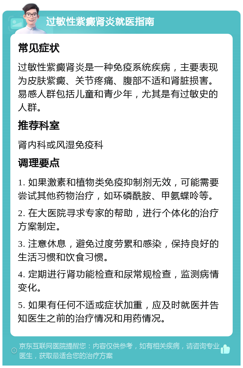 过敏性紫癜肾炎就医指南 常见症状 过敏性紫癜肾炎是一种免疫系统疾病，主要表现为皮肤紫癜、关节疼痛、腹部不适和肾脏损害。易感人群包括儿童和青少年，尤其是有过敏史的人群。 推荐科室 肾内科或风湿免疫科 调理要点 1. 如果激素和植物类免疫抑制剂无效，可能需要尝试其他药物治疗，如环磷酰胺、甲氨蝶呤等。 2. 在大医院寻求专家的帮助，进行个体化的治疗方案制定。 3. 注意休息，避免过度劳累和感染，保持良好的生活习惯和饮食习惯。 4. 定期进行肾功能检查和尿常规检查，监测病情变化。 5. 如果有任何不适或症状加重，应及时就医并告知医生之前的治疗情况和用药情况。