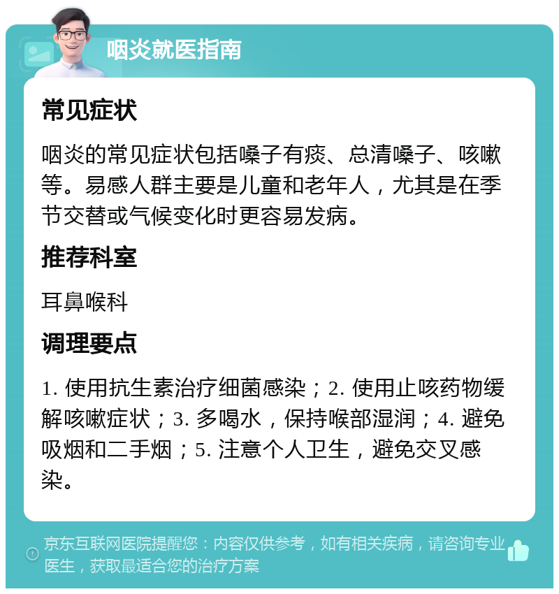 咽炎就医指南 常见症状 咽炎的常见症状包括嗓子有痰、总清嗓子、咳嗽等。易感人群主要是儿童和老年人，尤其是在季节交替或气候变化时更容易发病。 推荐科室 耳鼻喉科 调理要点 1. 使用抗生素治疗细菌感染；2. 使用止咳药物缓解咳嗽症状；3. 多喝水，保持喉部湿润；4. 避免吸烟和二手烟；5. 注意个人卫生，避免交叉感染。