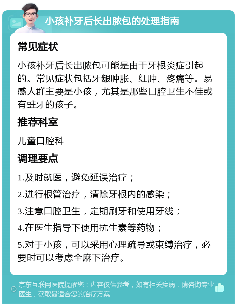 小孩补牙后长出脓包的处理指南 常见症状 小孩补牙后长出脓包可能是由于牙根炎症引起的。常见症状包括牙龈肿胀、红肿、疼痛等。易感人群主要是小孩，尤其是那些口腔卫生不佳或有蛀牙的孩子。 推荐科室 儿童口腔科 调理要点 1.及时就医，避免延误治疗； 2.进行根管治疗，清除牙根内的感染； 3.注意口腔卫生，定期刷牙和使用牙线； 4.在医生指导下使用抗生素等药物； 5.对于小孩，可以采用心理疏导或束缚治疗，必要时可以考虑全麻下治疗。