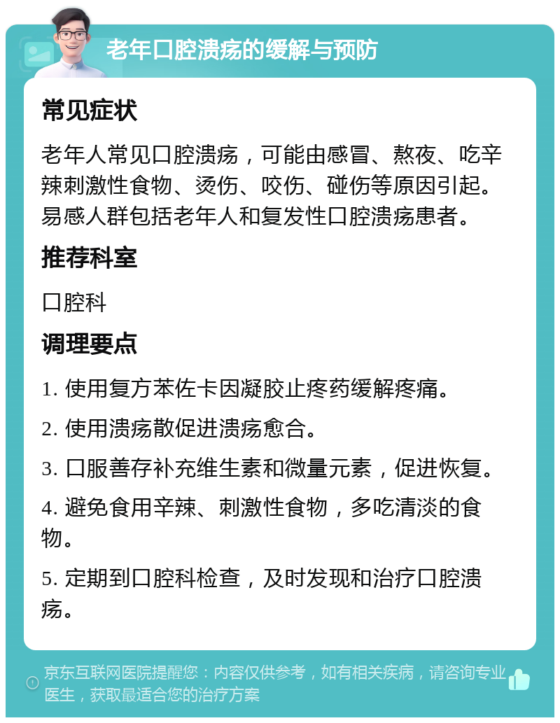 老年口腔溃疡的缓解与预防 常见症状 老年人常见口腔溃疡，可能由感冒、熬夜、吃辛辣刺激性食物、烫伤、咬伤、碰伤等原因引起。易感人群包括老年人和复发性口腔溃疡患者。 推荐科室 口腔科 调理要点 1. 使用复方苯佐卡因凝胶止疼药缓解疼痛。 2. 使用溃疡散促进溃疡愈合。 3. 口服善存补充维生素和微量元素，促进恢复。 4. 避免食用辛辣、刺激性食物，多吃清淡的食物。 5. 定期到口腔科检查，及时发现和治疗口腔溃疡。