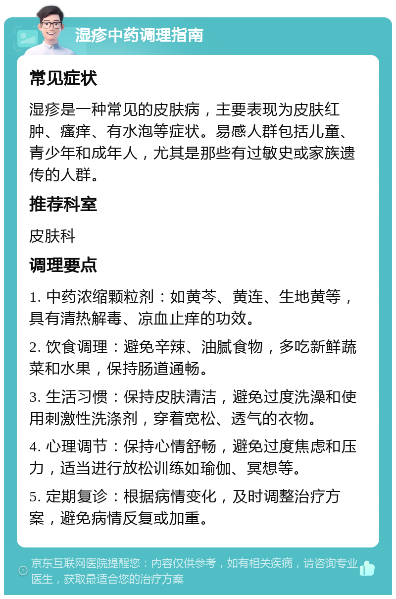 湿疹中药调理指南 常见症状 湿疹是一种常见的皮肤病，主要表现为皮肤红肿、瘙痒、有水泡等症状。易感人群包括儿童、青少年和成年人，尤其是那些有过敏史或家族遗传的人群。 推荐科室 皮肤科 调理要点 1. 中药浓缩颗粒剂：如黄芩、黄连、生地黄等，具有清热解毒、凉血止痒的功效。 2. 饮食调理：避免辛辣、油腻食物，多吃新鲜蔬菜和水果，保持肠道通畅。 3. 生活习惯：保持皮肤清洁，避免过度洗澡和使用刺激性洗涤剂，穿着宽松、透气的衣物。 4. 心理调节：保持心情舒畅，避免过度焦虑和压力，适当进行放松训练如瑜伽、冥想等。 5. 定期复诊：根据病情变化，及时调整治疗方案，避免病情反复或加重。