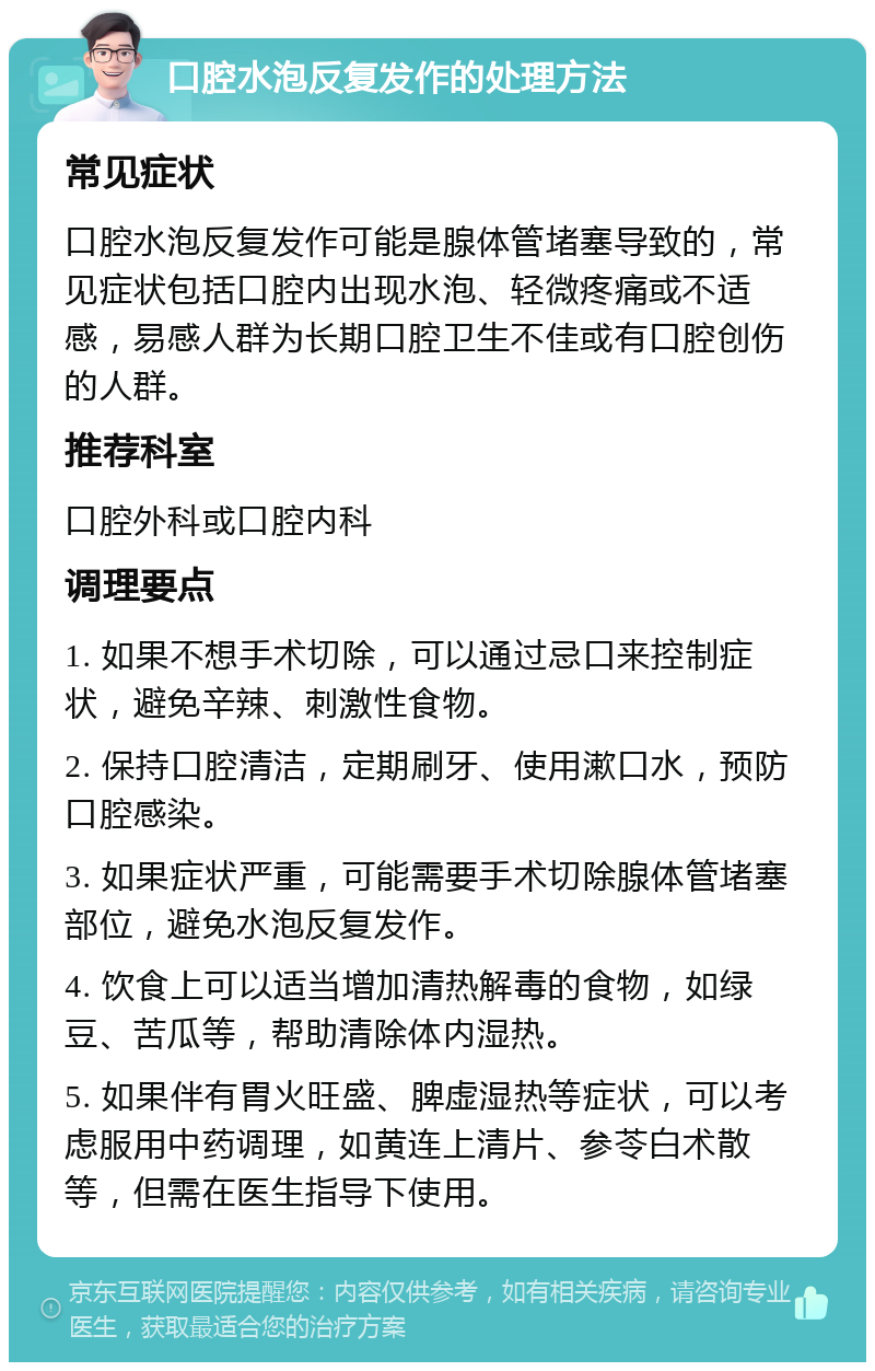 口腔水泡反复发作的处理方法 常见症状 口腔水泡反复发作可能是腺体管堵塞导致的，常见症状包括口腔内出现水泡、轻微疼痛或不适感，易感人群为长期口腔卫生不佳或有口腔创伤的人群。 推荐科室 口腔外科或口腔内科 调理要点 1. 如果不想手术切除，可以通过忌口来控制症状，避免辛辣、刺激性食物。 2. 保持口腔清洁，定期刷牙、使用漱口水，预防口腔感染。 3. 如果症状严重，可能需要手术切除腺体管堵塞部位，避免水泡反复发作。 4. 饮食上可以适当增加清热解毒的食物，如绿豆、苦瓜等，帮助清除体内湿热。 5. 如果伴有胃火旺盛、脾虚湿热等症状，可以考虑服用中药调理，如黄连上清片、参苓白术散等，但需在医生指导下使用。