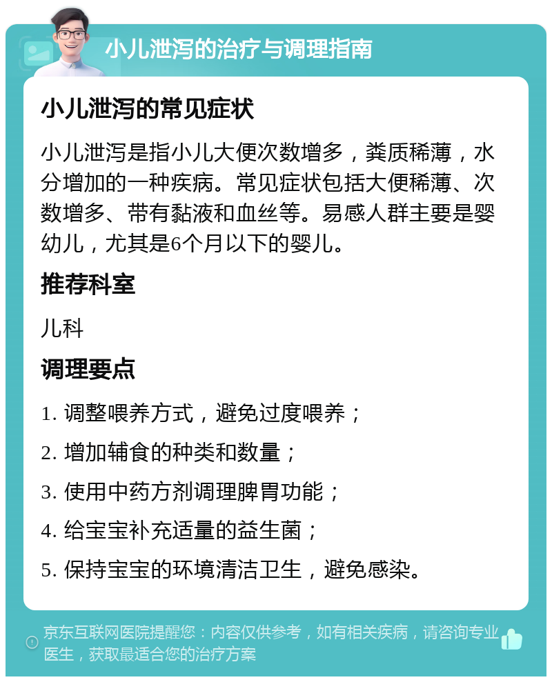 小儿泄泻的治疗与调理指南 小儿泄泻的常见症状 小儿泄泻是指小儿大便次数增多，粪质稀薄，水分增加的一种疾病。常见症状包括大便稀薄、次数增多、带有黏液和血丝等。易感人群主要是婴幼儿，尤其是6个月以下的婴儿。 推荐科室 儿科 调理要点 1. 调整喂养方式，避免过度喂养； 2. 增加辅食的种类和数量； 3. 使用中药方剂调理脾胃功能； 4. 给宝宝补充适量的益生菌； 5. 保持宝宝的环境清洁卫生，避免感染。