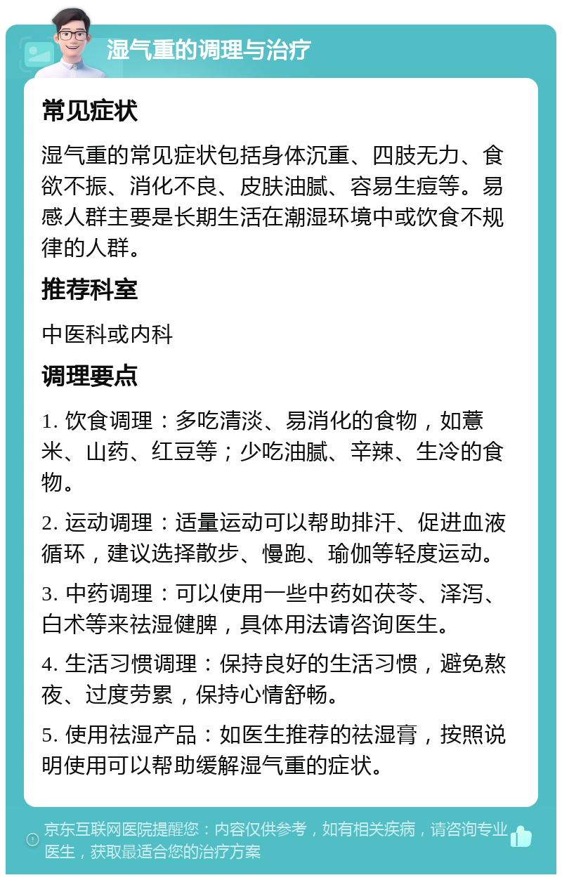 湿气重的调理与治疗 常见症状 湿气重的常见症状包括身体沉重、四肢无力、食欲不振、消化不良、皮肤油腻、容易生痘等。易感人群主要是长期生活在潮湿环境中或饮食不规律的人群。 推荐科室 中医科或内科 调理要点 1. 饮食调理：多吃清淡、易消化的食物，如薏米、山药、红豆等；少吃油腻、辛辣、生冷的食物。 2. 运动调理：适量运动可以帮助排汗、促进血液循环，建议选择散步、慢跑、瑜伽等轻度运动。 3. 中药调理：可以使用一些中药如茯苓、泽泻、白术等来祛湿健脾，具体用法请咨询医生。 4. 生活习惯调理：保持良好的生活习惯，避免熬夜、过度劳累，保持心情舒畅。 5. 使用祛湿产品：如医生推荐的祛湿膏，按照说明使用可以帮助缓解湿气重的症状。