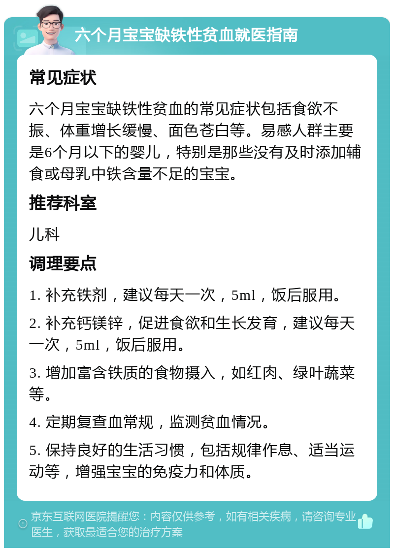 六个月宝宝缺铁性贫血就医指南 常见症状 六个月宝宝缺铁性贫血的常见症状包括食欲不振、体重增长缓慢、面色苍白等。易感人群主要是6个月以下的婴儿，特别是那些没有及时添加辅食或母乳中铁含量不足的宝宝。 推荐科室 儿科 调理要点 1. 补充铁剂，建议每天一次，5ml，饭后服用。 2. 补充钙镁锌，促进食欲和生长发育，建议每天一次，5ml，饭后服用。 3. 增加富含铁质的食物摄入，如红肉、绿叶蔬菜等。 4. 定期复查血常规，监测贫血情况。 5. 保持良好的生活习惯，包括规律作息、适当运动等，增强宝宝的免疫力和体质。